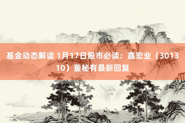 基金动态解读 1月17日股市必读：鑫宏业（301310）董秘有最新回复