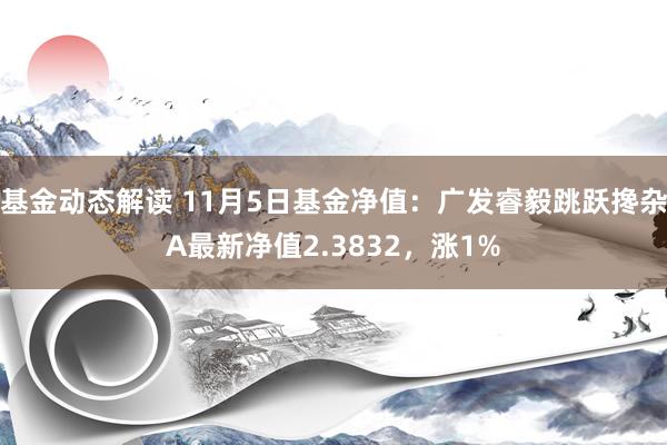 基金动态解读 11月5日基金净值：广发睿毅跳跃搀杂A最新净值2.3832，涨1%