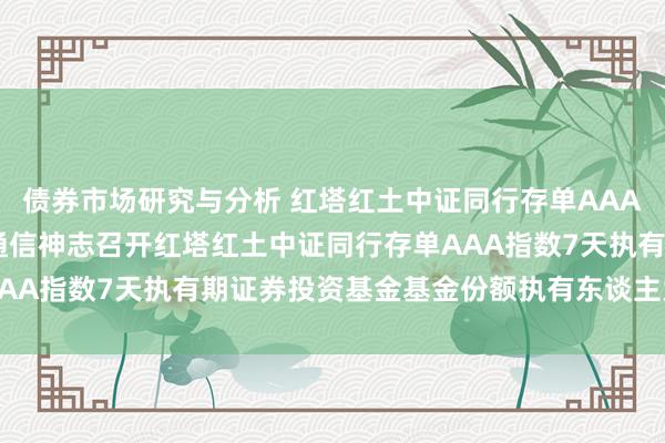 债券市场研究与分析 红塔红土中证同行存单AAA指数7天执有: 对于以通信神志召开红塔红土中证同行存单AAA指数7天执有期证券投资基金基金份额执有东谈主大会的公告