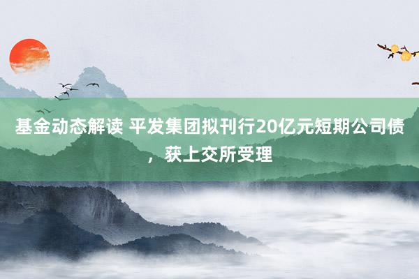 基金动态解读 平发集团拟刊行20亿元短期公司债，获上交所受理