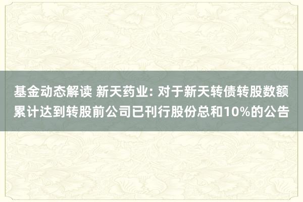 基金动态解读 新天药业: 对于新天转债转股数额累计达到转股前公司已刊行股份总和10%的公告