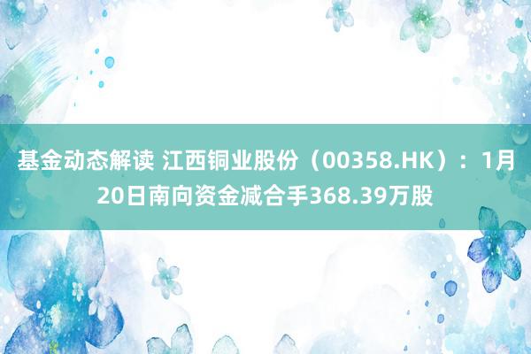 基金动态解读 江西铜业股份（00358.HK）：1月20日南向资金减合手368.39万股