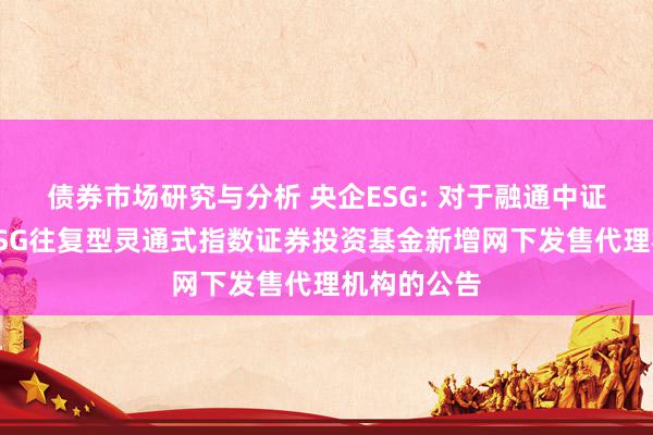 债券市场研究与分析 央企ESG: 对于融通中证诚通央企ESG往复型灵通式指数证券投资基金新增网下发售代理机构的公告