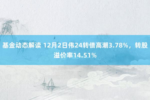 基金动态解读 12月2日伟24转债高潮3.78%，转股溢价率14.51%