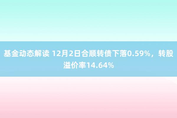 基金动态解读 12月2日合顺转债下落0.59%，转股溢价率14.64%