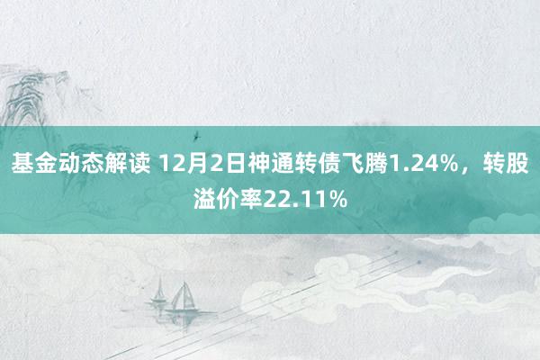 基金动态解读 12月2日神通转债飞腾1.24%，转股溢价率22.11%