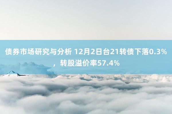 债券市场研究与分析 12月2日台21转债下落0.3%，转股溢价率57.4%