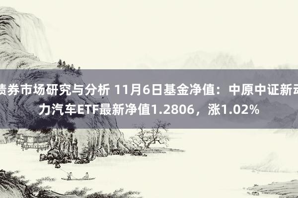 债券市场研究与分析 11月6日基金净值：中原中证新动力汽车ETF最新净值1.2806，涨1.02%