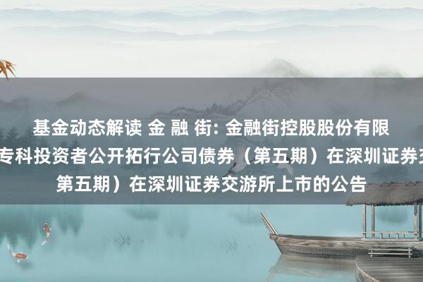 基金动态解读 金 融 街: 金融街控股股份有限公司2024年面向专科投资者公开拓行公司债券（第五期）在深圳证券交游所上市的公告