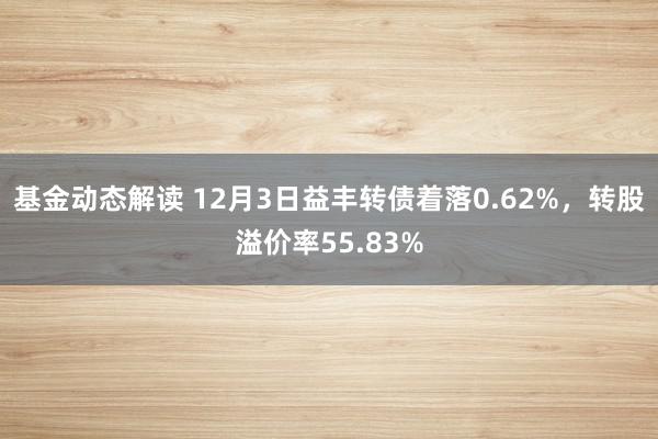 基金动态解读 12月3日益丰转债着落0.62%，转股溢价率55.83%