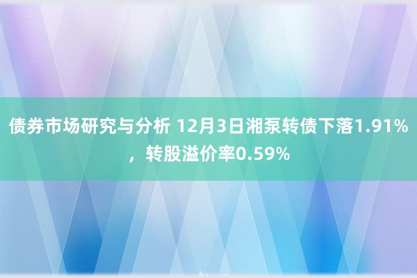 债券市场研究与分析 12月3日湘泵转债下落1.91%，转股溢价率0.59%