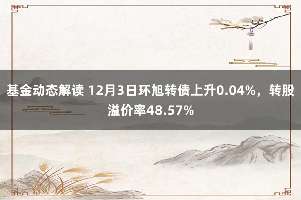 基金动态解读 12月3日环旭转债上升0.04%，转股溢价率48.57%