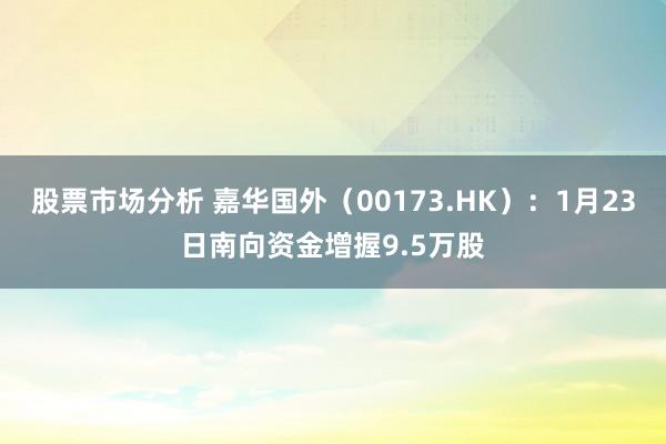 股票市场分析 嘉华国外（00173.HK）：1月23日南向资金增握9.5万股