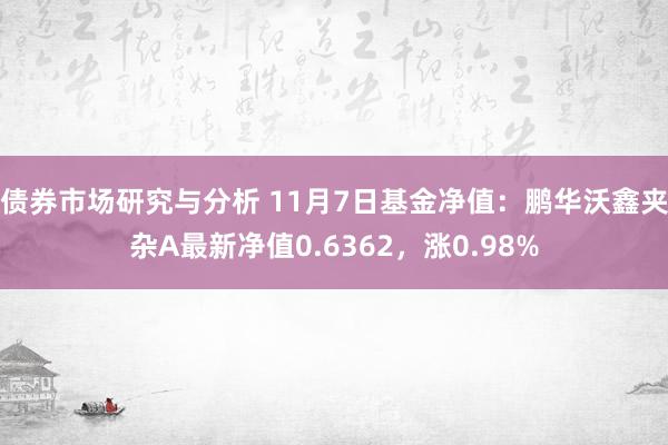 债券市场研究与分析 11月7日基金净值：鹏华沃鑫夹杂A最新净值0.6362，涨0.98%