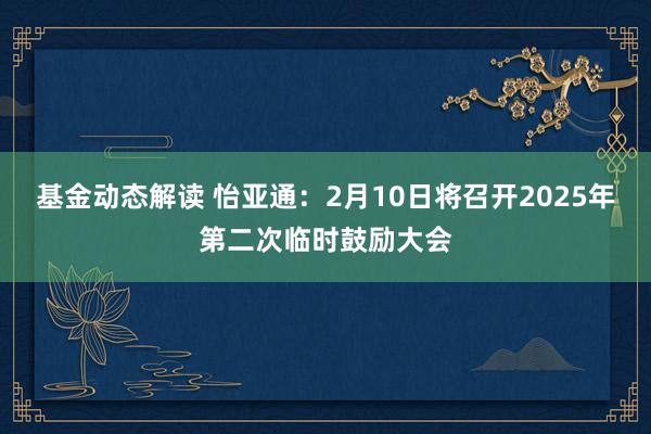 基金动态解读 怡亚通：2月10日将召开2025年第二次临时鼓励大会