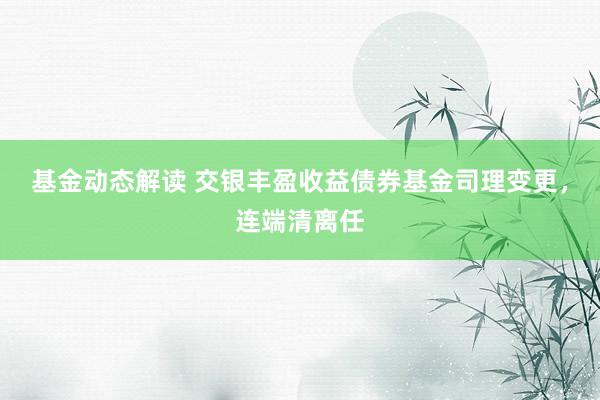 基金动态解读 交银丰盈收益债券基金司理变更，连端清离任