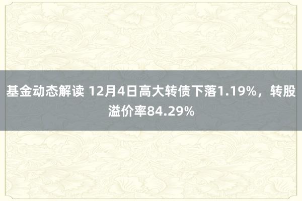 基金动态解读 12月4日高大转债下落1.19%，转股溢价率84.29%