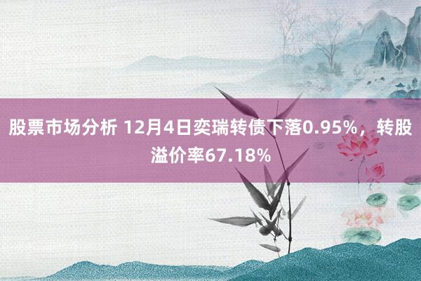 股票市场分析 12月4日奕瑞转债下落0.95%，转股溢价率67.18%