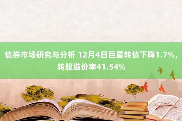 债券市场研究与分析 12月4日巨星转债下降1.7%，转股溢价率41.54%