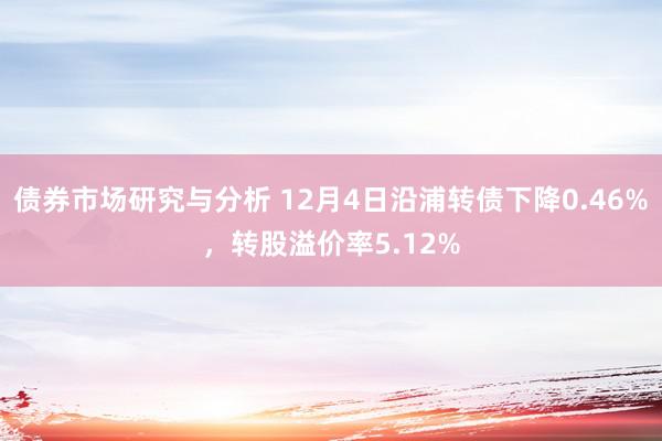 债券市场研究与分析 12月4日沿浦转债下降0.46%，转股溢价率5.12%