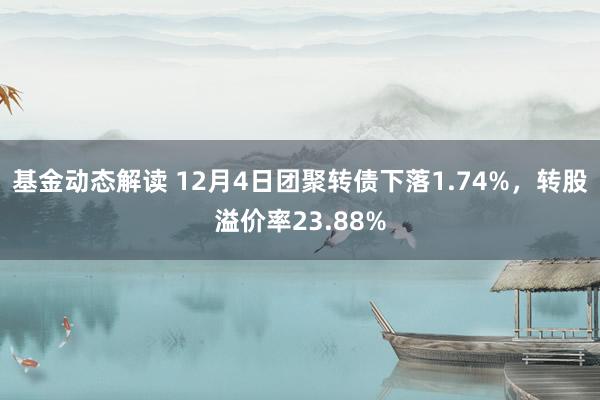 基金动态解读 12月4日团聚转债下落1.74%，转股溢价率23.88%