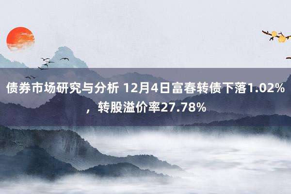 债券市场研究与分析 12月4日富春转债下落1.02%，转股溢价率27.78%