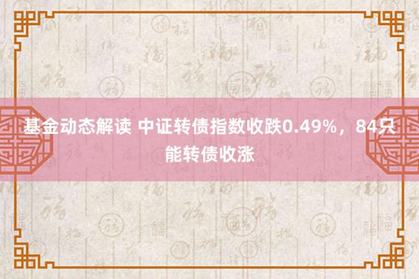 基金动态解读 中证转债指数收跌0.49%，84只能转债收涨