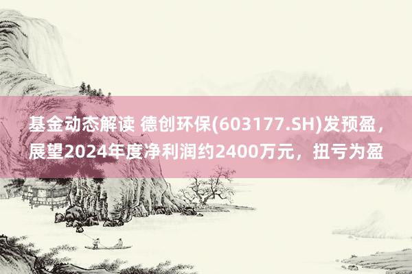 基金动态解读 德创环保(603177.SH)发预盈，展望2024年度净利润约2400万元，扭亏为盈