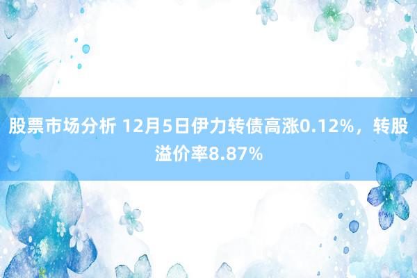 股票市场分析 12月5日伊力转债高涨0.12%，转股溢价率8.87%