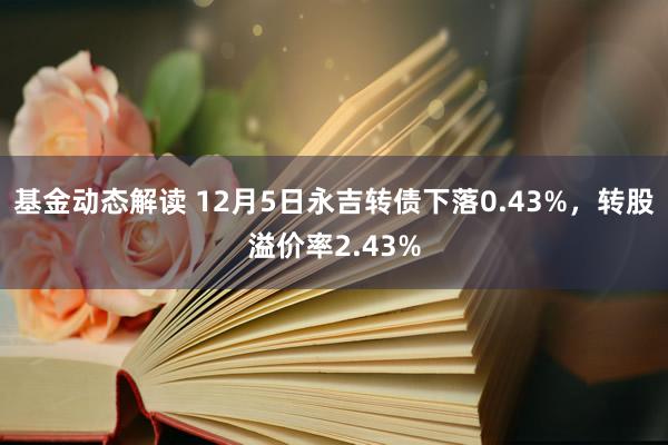 基金动态解读 12月5日永吉转债下落0.43%，转股溢价率2.43%