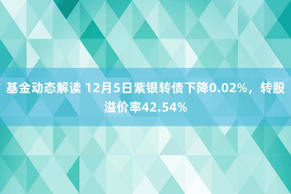 基金动态解读 12月5日紫银转债下降0.02%，转股溢价率42.54%