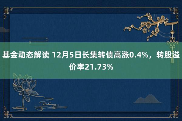 基金动态解读 12月5日长集转债高涨0.4%，转股溢价率21.73%