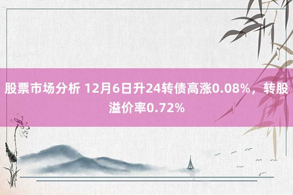 股票市场分析 12月6日升24转债高涨0.08%，转股溢价率0.72%