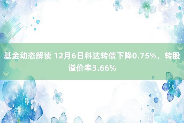 基金动态解读 12月6日科达转债下降0.75%，转股溢价率3.66%