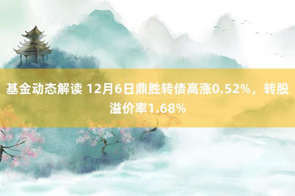 基金动态解读 12月6日鼎胜转债高涨0.52%，转股溢价率1.68%