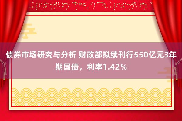 债券市场研究与分析 财政部拟续刊行550亿元3年期国债，利率1.42％