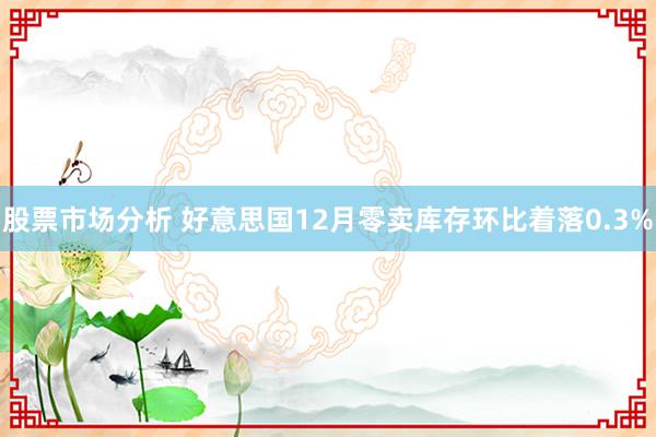 股票市场分析 好意思国12月零卖库存环比着落0.3%