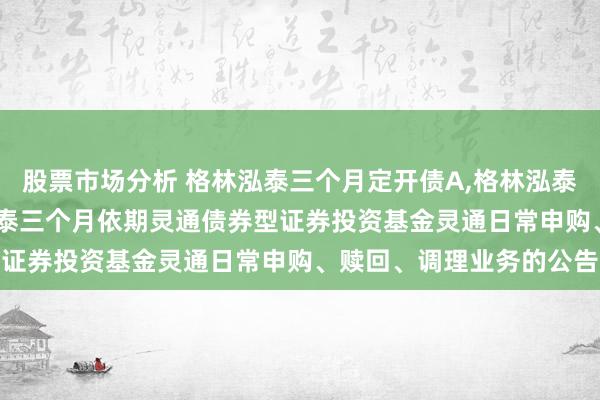 股票市场分析 格林泓泰三个月定开债A,格林泓泰三个月定开债C: 格林泓泰三个月依期灵通债券型证券投资基金灵通日常申购、赎回、调理业务的公告