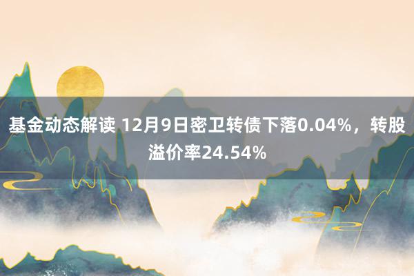 基金动态解读 12月9日密卫转债下落0.04%，转股溢价率24.54%