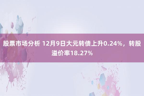 股票市场分析 12月9日大元转债上升0.24%，转股溢价率18.27%