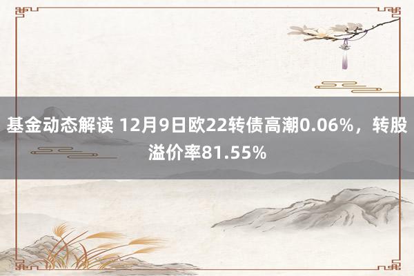 基金动态解读 12月9日欧22转债高潮0.06%，转股溢价率81.55%