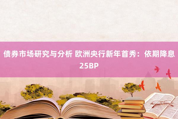 债券市场研究与分析 欧洲央行新年首秀：依期降息25BP