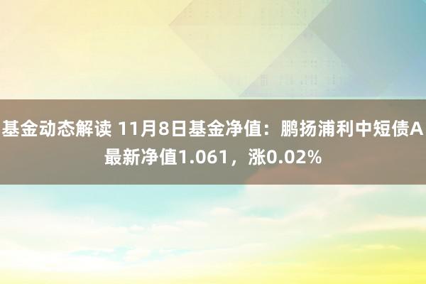 基金动态解读 11月8日基金净值：鹏扬浦利中短债A最新净值1.061，涨0.02%