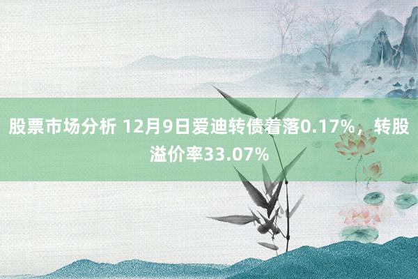 股票市场分析 12月9日爱迪转债着落0.17%，转股溢价率33.07%