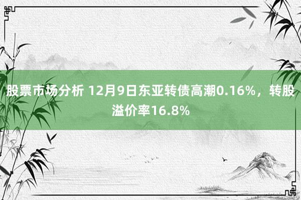 股票市场分析 12月9日东亚转债高潮0.16%，转股溢价率16.8%