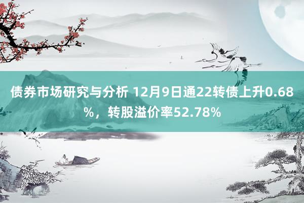 债券市场研究与分析 12月9日通22转债上升0.68%，转股溢价率52.78%