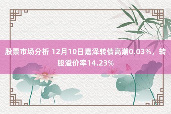 股票市场分析 12月10日嘉泽转债高潮0.03%，转股溢价率14.23%