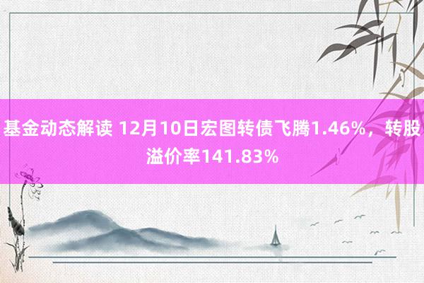 基金动态解读 12月10日宏图转债飞腾1.46%，转股溢价率141.83%