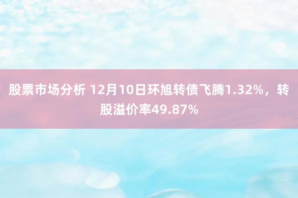 股票市场分析 12月10日环旭转债飞腾1.32%，转股溢价率49.87%