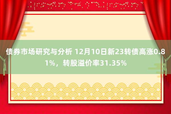 债券市场研究与分析 12月10日新23转债高涨0.81%，转股溢价率31.35%